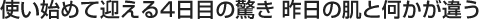使い始めて迎える4日目の驚き 昨日の肌と何かが違う
